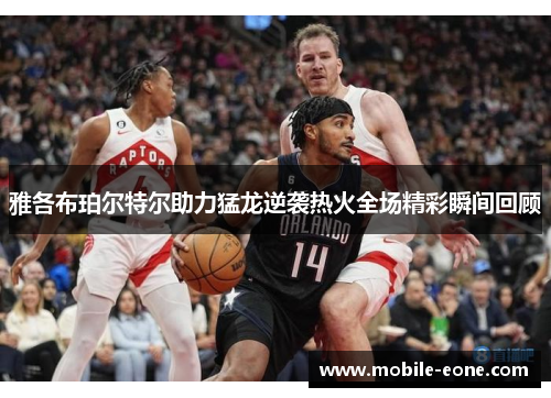 雅各布珀尔特尔助力猛龙逆袭热火全场精彩瞬间回顾 雅各布珀尔特尔助力猛龙逆袭热火全场精彩瞬间回顾