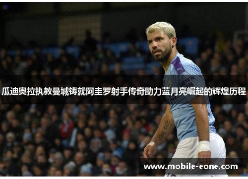 瓜迪奥拉执教曼城铸就阿圭罗射手传奇助力蓝月亮崛起的辉煌历程 瓜迪奥拉执教曼城铸就阿圭罗射手传奇助力蓝月亮崛起的辉煌历程