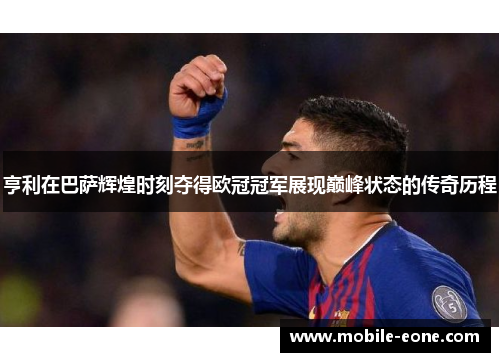 亨利在巴萨辉煌时刻夺得欧冠冠军展现巅峰状态的传奇历程 亨利在巴萨辉煌时刻夺得欧冠冠军展现巅峰状态的传奇历程