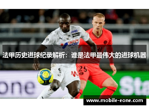 法甲历史进球纪录解析:谁是法甲最伟大的进球机器 法甲历史进球纪录解析:谁是法甲最伟大的进球机器