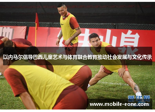 以内马尔倡导巴西儿童艺术与体育融合教育推动社会发展与文化传承 以内马尔倡导巴西儿童艺术与体育融合教育推动社会发展与文化传承