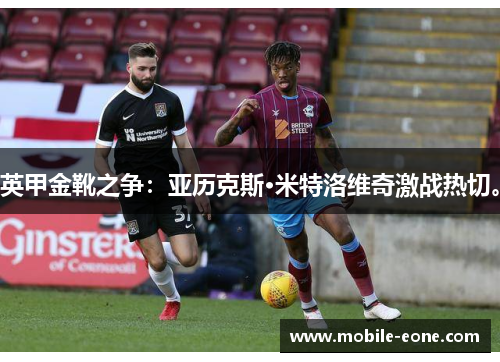 英甲金靴之争:亚历克斯·米特洛维奇激战热切。 英甲金靴之争:亚历克斯·米特洛维奇激战热切。