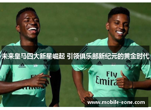 未来皇马四大新星崛起 引领俱乐部新纪元的黄金时代 未来皇马四大新星崛起 引领俱乐部新纪元的黄金时代