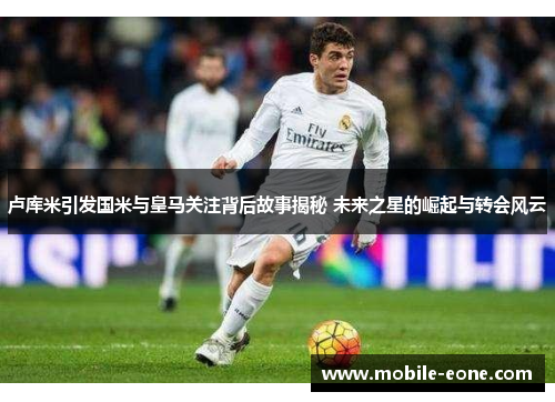 卢库米引发国米与皇马关注背后故事揭秘 未来之星的崛起与转会风云 卢库米引发国米与皇马关注背后故事揭秘 未来之星的崛起与转会风云