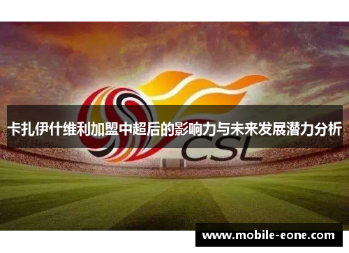 卡扎伊什维利加盟中超后的影响力与未来发展潜力分析 卡扎伊什维利加盟中超后的影响力与未来发展潜力分析