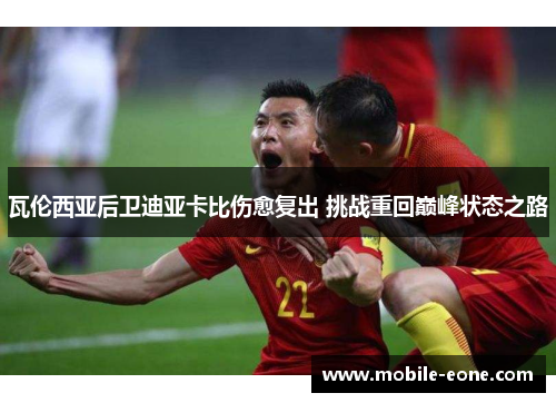 瓦伦西亚后卫迪亚卡比伤愈复出 挑战重回巅峰状态之路 瓦伦西亚后卫迪亚卡比伤愈复出 挑战重回巅峰状态之路