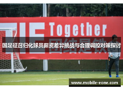 国足征召归化球员薪资差异挑战与合理调控对策探讨 国足征召归化球员薪资差异挑战与合理调控对策探讨