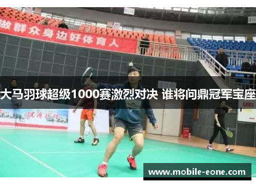 大马羽球超级1000赛激烈对决 谁将问鼎冠军宝座 大马羽球超级1000赛激烈对决 谁将问鼎冠军宝座