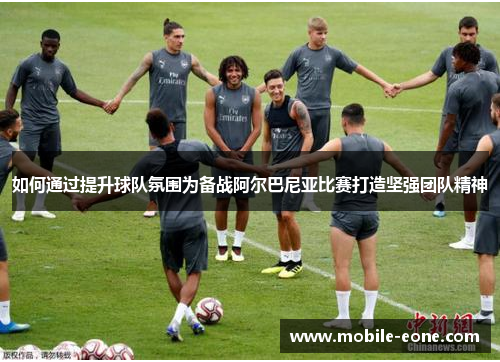 如何通过提升球队氛围为备战阿尔巴尼亚比赛打造坚强团队精神 如何通过提升球队氛围为备战阿尔巴尼亚比赛打造坚强团队精神