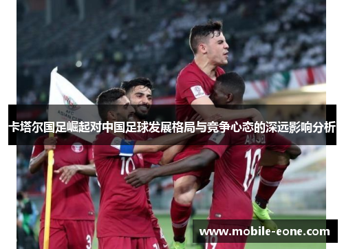 卡塔尔国足崛起对中国足球发展格局与竞争心态的深远影响分析 卡塔尔国足崛起对中国足球发展格局与竞争心态的深远影响分析