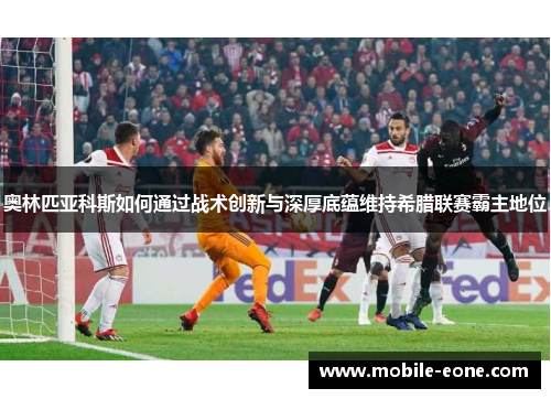 奥林匹亚科斯如何通过战术创新与深厚底蕴维持希腊联赛霸主地位 奥林匹亚科斯如何通过战术创新与深厚底蕴维持希腊联赛霸主地位