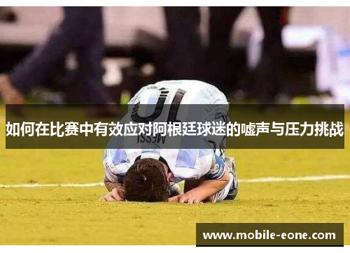 如何在比赛中有效应对阿根廷球迷的嘘声与压力挑战 如何在比赛中有效应对阿根廷球迷的嘘声与压力挑战