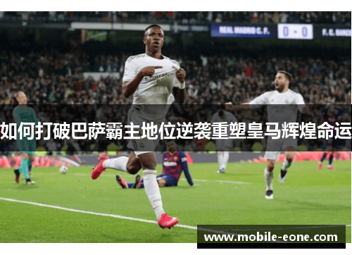 如何打破巴萨霸主地位逆袭重塑皇马辉煌命运 如何打破巴萨霸主地位逆袭重塑皇马辉煌命运