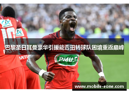 巴黎圣日耳曼豪华引援能否扭转球队困境重返巅峰 巴黎圣日耳曼豪华引援能否扭转球队困境重返巅峰