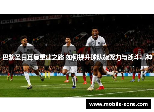 巴黎圣日耳曼重建之路 如何提升球队凝聚力与战斗精神 巴黎圣日耳曼重建之路 如何提升球队凝聚力与战斗精神