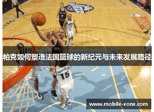 帕克如何塑造法国篮球的新纪元与未来发展路径